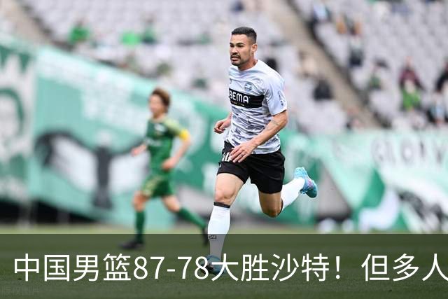 中国男篮87-78大胜沙特！但多人状态拉胯，两大缺陷或葬送夺冠路